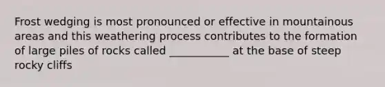 Frost wedging is most pronounced or effective in mountainous areas and this weathering process contributes to the formation of large piles of rocks called ___________ at the base of steep rocky cliffs