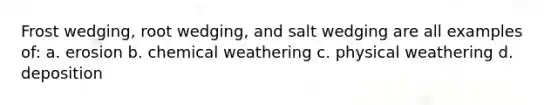 Frost wedging, root wedging, and salt wedging are all examples of: a. erosion b. chemical weathering c. physical weathering d. deposition