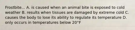 Frostbite... A. is caused when an animal bite is exposed to cold weather B. results when tissues are damaged by extreme cold C. causes the body to lose its ability to regulate its temperature D. only occurs in temperatures below 20°F