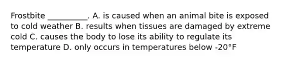 Frostbite __________. A. is caused when an animal bite is exposed to cold weather B. results when tissues are damaged by extreme cold C. causes the body to lose its ability to regulate its temperature D. only occurs in temperatures below -20°F