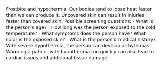 Frostbite and hypothermia. Our bodies tend to loose heat faster than we can produce it. Uncovered skin can result in injuries faster than covered skin. Possible screening questions: - What is the person's age? - How long was the person exposed to the cold temperature? - What symptoms does the person have? What color is the exposed skin? - What is the person'd medical history? With severe hypothermia, the person can develop arrhythmias. Warming a patient with hypothermia too quickly can also lead to cardiac issues and additional tissue damage.