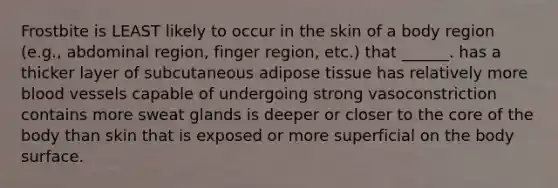 Frostbite is LEAST likely to occur in the skin of a body region (e.g., abdominal region, finger region, etc.) that ______. has a thicker layer of subcutaneous adipose tissue has relatively more blood vessels capable of undergoing strong vasoconstriction contains more sweat glands is deeper or closer to the core of the body than skin that is exposed or more superficial on the body surface.