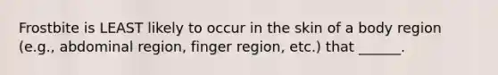 Frostbite is LEAST likely to occur in the skin of a body region (e.g., abdominal region, finger region, etc.) that ______.