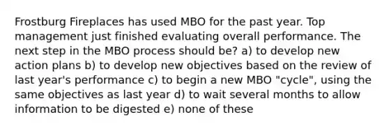 Frostburg Fireplaces has used MBO for the past year. Top management just finished evaluating overall performance. The next step in the MBO process should be? a) to develop new action plans b) to develop new objectives based on the review of last year's performance c) to begin a new MBO "cycle", using the same objectives as last year d) to wait several months to allow information to be digested e) none of these