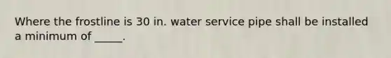 Where the frostline is 30 in. water service pipe shall be installed a minimum of _____.