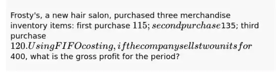 Frosty's, a new hair salon, purchased three merchandise inventory items: first purchase 115; second purchase135; third purchase 120. Using FIFO costing, if the company sells two units for400, what is the gross profit for the period?