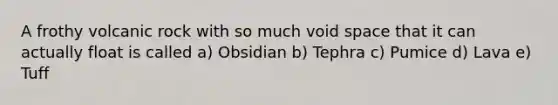 A frothy volcanic rock with so much void space that it can actually float is called a) Obsidian b) Tephra c) Pumice d) Lava e) Tuff