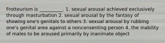 Frotteurism is __________. 1. sexual arousal achieved exclusively through masturbation 2. sexual arousal by the fantasy of showing one's genitals to others 3. sexual arousal by rubbing one's genital area against a nonconsenting person 4. the inability of males to be aroused primarily by inanimate object