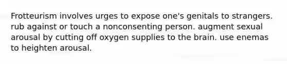 Frotteurism involves urges to expose one's genitals to strangers. rub against or touch a nonconsenting person. augment sexual arousal by cutting off oxygen supplies to the brain. use enemas to heighten arousal.