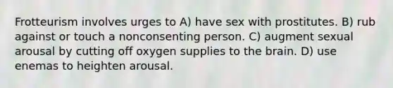 Frotteurism involves urges to A) have sex with prostitutes. B) rub against or touch a nonconsenting person. C) augment sexual arousal by cutting off oxygen supplies to the brain. D) use enemas to heighten arousal.