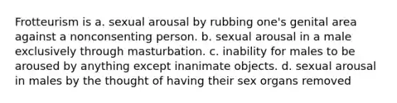 Frotteurism is a. sexual arousal by rubbing one's genital area against a nonconsenting person. b. sexual arousal in a male exclusively through masturbation. c. inability for males to be aroused by anything except inanimate objects. d. sexual arousal in males by the thought of having their sex organs removed