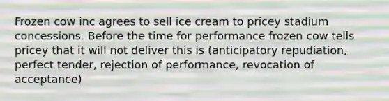 Frozen cow inc agrees to sell ice cream to pricey stadium concessions. Before the time for performance frozen cow tells pricey that it will not deliver this is (anticipatory repudiation, perfect tender, rejection of performance, revocation of acceptance)