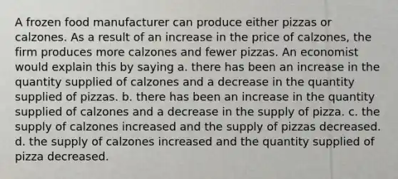 A frozen food manufacturer can produce either pizzas or calzones. As a result of an increase in the price of calzones, the firm produces more calzones and fewer pizzas. An economist would explain this by saying a. there has been an increase in the quantity supplied of calzones and a decrease in the quantity supplied of pizzas. b. there has been an increase in the quantity supplied of calzones and a decrease in the supply of pizza. c. the supply of calzones increased and the supply of pizzas decreased. d. the supply of calzones increased and the quantity supplied of pizza decreased.