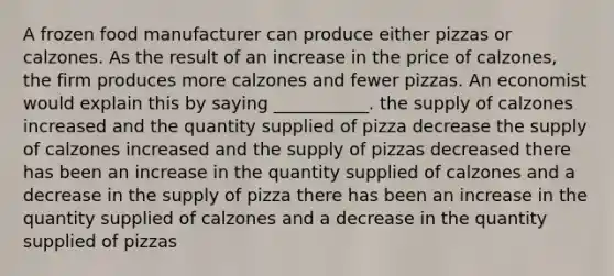 A frozen food manufacturer can produce either pizzas or calzones. As the result of an increase in the price of calzones, the firm produces more calzones and fewer pizzas. An economist would explain this by saying ___________. the supply of calzones increased and the quantity supplied of pizza decrease the supply of calzones increased and the supply of pizzas decreased there has been an increase in the quantity supplied of calzones and a decrease in the supply of pizza there has been an increase in the quantity supplied of calzones and a decrease in the quantity supplied of pizzas