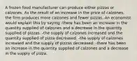 A frozen food manufacturer can produce either pizzas or calzones. As the result of an increase in the price of calzones, the firm produces more calzones and fewer pizzas. An economist would explain this by saying -there has been an increase in the quantity supplied of calzones and a decrease in the quantity supplied of pizzas. -the supply of calzones increased and the quantity supplied of pizza decreased. -the supply of calzones increased and the supply of pizzas decreased. -there has been an increase in the quantity supplied of calzones and a decrease in the supply of pizza.