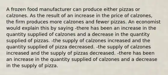 A frozen food manufacturer can produce either pizzas or calzones. As the result of an increase in the price of calzones, the firm produces more calzones and fewer pizzas. An economist would explain this by saying -there has been an increase in the quantity supplied of calzones and a decrease in the quantity supplied of pizzas. -the supply of calzones increased and the quantity supplied of pizza decreased. -the supply of calzones increased and the supply of pizzas decreased. -there has been an increase in the quantity supplied of calzones and a decrease in the supply of pizza.