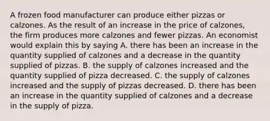 A frozen food manufacturer can produce either pizzas or calzones. As the result of an increase in the price of calzones, the firm produces more calzones and fewer pizzas. An economist would explain this by saying A. there has been an increase in the quantity supplied of calzones and a decrease in the quantity supplied of pizzas. B. the supply of calzones increased and the quantity supplied of pizza decreased. C. the supply of calzones increased and the supply of pizzas decreased. D. there has been an increase in the quantity supplied of calzones and a decrease in the supply of pizza.