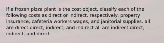 If a frozen pizza plant is the cost object, classify each of the following costs as direct or indirect, respectively: property insurance, cafeteria workers wages, and janitorial supplies. all are direct direct, indirect, and indirect all are indirect direct, indirect, and direct