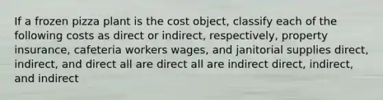 If a frozen pizza plant is the cost object, classify each of the following costs as direct or indirect, respectively, property insurance, cafeteria workers wages, and janitorial supplies direct, indirect, and direct all are direct all are indirect direct, indirect, and indirect