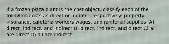 If a frozen pizza plant is the cost object, classify each of the following costs as direct or indirect, respectively: property insurance, cafeteria workers wages, and janitorial supplies. A) direct, indirect, and indirect B) direct, indirect, and direct C) all are direct D) all are indirect