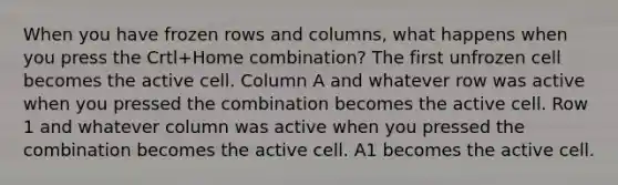 When you have frozen rows and columns, what happens when you press the Crtl+Home combination? The first unfrozen cell becomes the active cell. Column A and whatever row was active when you pressed the combination becomes the active cell. Row 1 and whatever column was active when you pressed the combination becomes the active cell. A1 becomes the active cell.