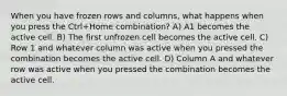 When you have frozen rows and columns, what happens when you press the Ctrl+Home combination? A) A1 becomes the active cell. B) The first unfrozen cell becomes the active cell. C) Row 1 and whatever column was active when you pressed the combination becomes the active cell. D) Column A and whatever row was active when you pressed the combination becomes the active cell.