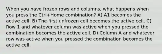 When you have frozen rows and columns, what happens when you press the Ctrl+Home combination? A) A1 becomes the active cell. B) The first unfrozen cell becomes the active cell. C) Row 1 and whatever column was active when you pressed the combination becomes the active cell. D) Column A and whatever row was active when you pressed the combination becomes the active cell.