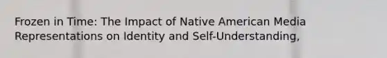 Frozen in Time: The Impact of Native American Media Representations on Identity and Self-Understanding,