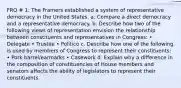 FRQ # 1: The Framers established a system of representative democracy in the United States. a. Compare a direct democracy and a representative democracy. b. Describe how two of the following views of representation envision the relationship between constituents and representatives in Congress: • Delegate • Trustee • Politico c. Describe how one of the following is used by members of Congress to represent their constituents: • Pork barrel/earmarks • Casework d. Explain why a difference in the composition of constituencies of House members and senators affects the ability of legislators to represent their constituents.