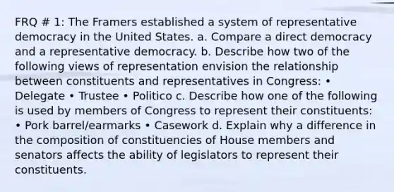 FRQ # 1: The Framers established a system of representative democracy in the United States. a. Compare a direct democracy and a representative democracy. b. Describe how two of the following views of representation envision the relationship between constituents and representatives in Congress: • Delegate • Trustee • Politico c. Describe how one of the following is used by members of Congress to represent their constituents: • Pork barrel/earmarks • Casework d. Explain why a difference in the composition of constituencies of House members and senators affects the ability of legislators to represent their constituents.