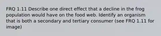 FRQ 1.11 Describe one direct effect that a decline in the frog population would have on the food web. Identify an organism that is both a secondary and tertiary consumer (see FRQ 1.11 for image)