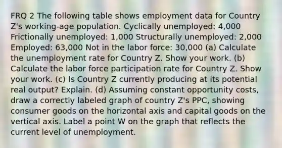 FRQ 2 The following table shows employment data for Country Z's working-age population. Cyclically unemployed: 4,000 Frictionally unemployed: 1,000 Structurally unemployed: 2,000 Employed: 63,000 Not in the labor force: 30,000 (a) Calculate the unemployment rate for Country Z. Show your work. (b) Calculate the labor force participation rate for Country Z. Show your work. (c) Is Country Z currently producing at its potential real output? Explain. (d) Assuming constant opportunity costs, draw a correctly labeled graph of country Z's PPC, showing consumer goods on the horizontal axis and capital goods on the vertical axis. Label a point W on the graph that reflects the current level of unemployment.