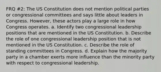 FRQ #2: The US Constitution does not mention political parties or congressional committees and says little about leaders in Congress. However, these actors play a large role in how Congress operates. a. Identify two congressional leadership positions that are mentioned in the US Constitution. b. Describe the role of one congressional leadership position that is not mentioned in the US Constitution. c. Describe the role of standing committees in Congress. d. Explain how the majority party in a chamber exerts more influence than the minority party with respect to congressional leadership.