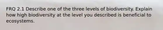 FRQ 2.1 Describe one of the three levels of biodiversity. Explain how high biodiversity at the level you described is beneficial to ecosystems.