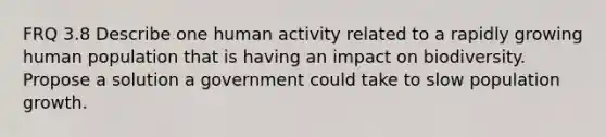 FRQ 3.8 Describe one human activity related to a rapidly growing human population that is having an impact on biodiversity. Propose a solution a government could take to slow population growth.