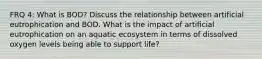 FRQ 4: What is BOD? Discuss the relationship between artificial eutrophication and BOD. What is the impact of artificial eutrophication on an aquatic ecosystem in terms of dissolved oxygen levels being able to support life?