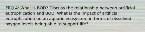 FRQ 4: What is BOD? Discuss the relationship between artificial eutrophication and BOD. What is the impact of artificial eutrophication on an aquatic ecosystem in terms of dissolved oxygen levels being able to support life?