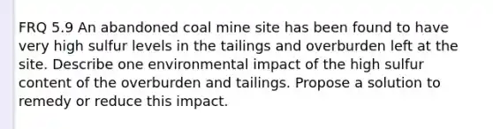 FRQ 5.9 An abandoned coal mine site has been found to have very high sulfur levels in the tailings and overburden left at the site. Describe one environmental impact of the high sulfur content of the overburden and tailings. Propose a solution to remedy or reduce this impact.