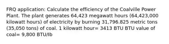 FRQ application: Calculate the efficiency of the Coalville Power Plant. The plant generates 64,423 megawatt hours (64,423,000 kilowatt hours) of electricity by burning 31,796.825 metric tons (35,050 tons) of coal. 1 kilowatt hour= 3413 BTU BTU value of coal= 9,800 BTU/Ib