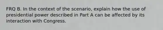 FRQ B. In the context of the scenario, explain how the use of presidential power described in Part A can be affected by its interaction with Congress.