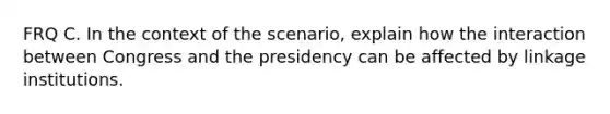 FRQ C. In the context of the scenario, explain how the interaction between Congress and the presidency can be affected by linkage institutions.