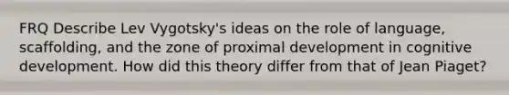 FRQ Describe Lev Vygotsky's ideas on the role of language, scaffolding, and the zone of proximal development in cognitive development. How did this theory differ from that of Jean Piaget?