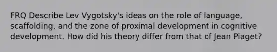 FRQ Describe Lev Vygotsky's ideas on the role of language, scaffolding, and the zone of proximal development in cognitive development. How did his theory differ from that of Jean Piaget?