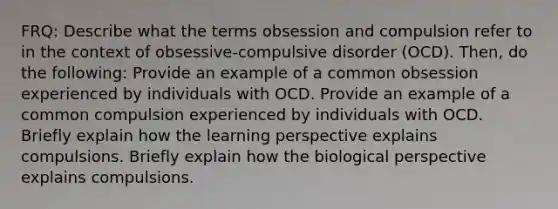 FRQ: Describe what the terms obsession and compulsion refer to in the context of obsessive-compulsive disorder (OCD). Then, do the following: Provide an example of a common obsession experienced by individuals with OCD. Provide an example of a common compulsion experienced by individuals with OCD. Briefly explain how the learning perspective explains compulsions. Briefly explain how the biological perspective explains compulsions.