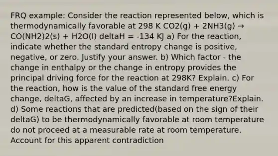 FRQ example: Consider the reaction represented below, which is thermodynamically favorable at 298 K CO2(g) + 2NH3(g) → CO(NH2)2(s) + H2O(l) deltaH = -134 KJ a) For the reaction, indicate whether the standard entropy change is positive, negative, or zero. Justify your answer. b) Which factor - the change in enthalpy or the change in entropy provides the principal driving force for the reaction at 298K? Explain. c) For the reaction, how is the value of the standard free energy change, deltaG, affected by an increase in temperature?Explain. d) Some reactions that are predicted(based on the sign of their deltaG) to be thermodynamically favorable at room temperature do not proceed at a measurable rate at room temperature. Account for this apparent contradiction