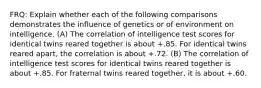 FRQ: Explain whether each of the following comparisons demonstrates the influence of genetics or of environment on intelligence. (A) The correlation of intelligence test scores for identical twins reared together is about +.85. For identical twins reared apart, the correlation is about +.72. (B) The correlation of intelligence test scores for identical twins reared together is about +.85. For fraternal twins reared together, it is about +.60.