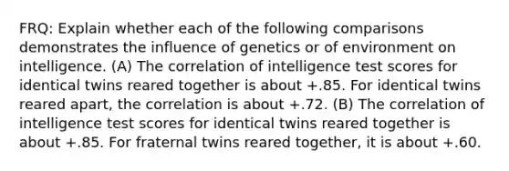 FRQ: Explain whether each of the following comparisons demonstrates the influence of genetics or of environment on intelligence. (A) The correlation of intelligence test scores for identical twins reared together is about +.85. For identical twins reared apart, the correlation is about +.72. (B) The correlation of intelligence test scores for identical twins reared together is about +.85. For fraternal twins reared together, it is about +.60.