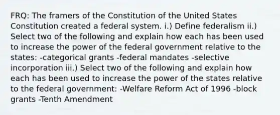 FRQ: The framers of the Constitution of the United States Constitution created a federal system. i.) Define federalism ii.) Select two of the following and explain how each has been used to increase the power of the federal government relative to the states: -categorical grants -federal mandates -selective incorporation iii.) Select two of the following and explain how each has been used to increase the power of the states relative to the federal government: -Welfare Reform Act of 1996 -block grants -Tenth Amendment