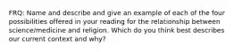 FRQ: Name and describe and give an example of each of the four possibilities offered in your reading for the relationship between science/medicine and religion. Which do you think best describes our current context and why?