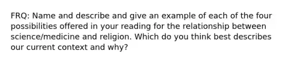 FRQ: Name and describe and give an example of each of the four possibilities offered in your reading for the relationship between science/medicine and religion. Which do you think best describes our current context and why?